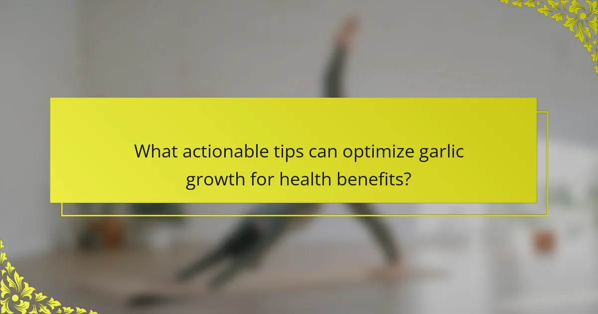 What actionable tips can optimize garlic growth for health benefits?